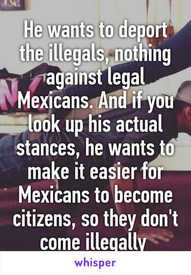 He wants to deport the illegals, nothing against legal Mexicans. And if you look up his actual stances, he wants to make it easier for Mexicans to become citizens, so they don't come illegally 