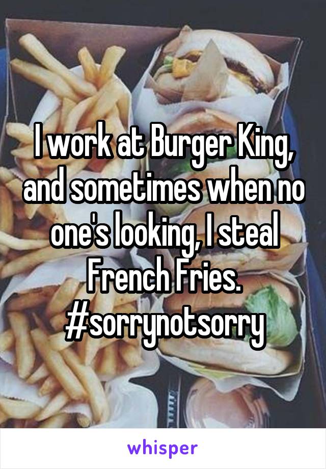 I work at Burger King, and sometimes when no one's looking, I steal French Fries. #sorrynotsorry