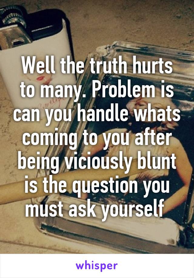 Well the truth hurts to many. Problem is can you handle whats coming to you after being viciously blunt is the question you must ask yourself 