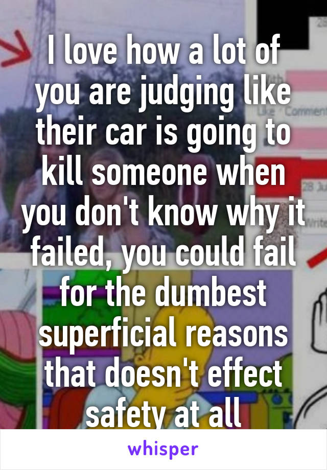 I love how a lot of you are judging like their car is going to kill someone when you don't know why it failed, you could fail for the dumbest superficial reasons that doesn't effect safety at all