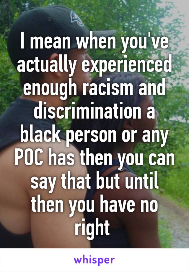 I mean when you've actually experienced enough racism and discrimination a black person or any POC has then you can say that but until then you have no right 