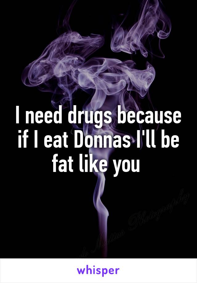 I need drugs because if I eat Donnas I'll be fat like you 