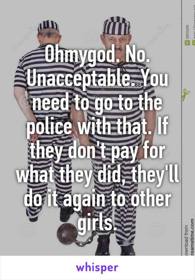 Ohmygod. No. Unacceptable. You need to go to the police with that. If they don't pay for what they did, they'll do it again to other girls.