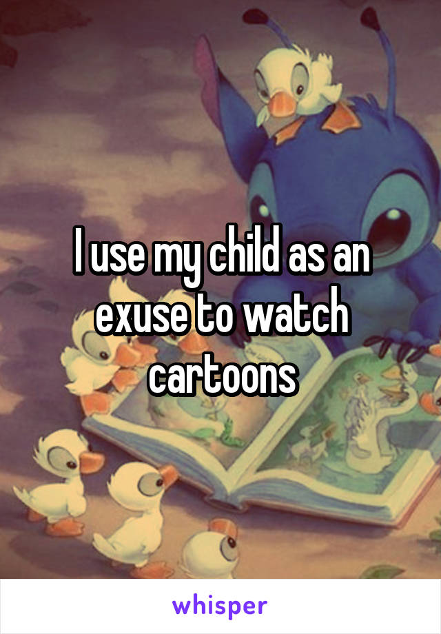 I use my child as an exuse to watch cartoons