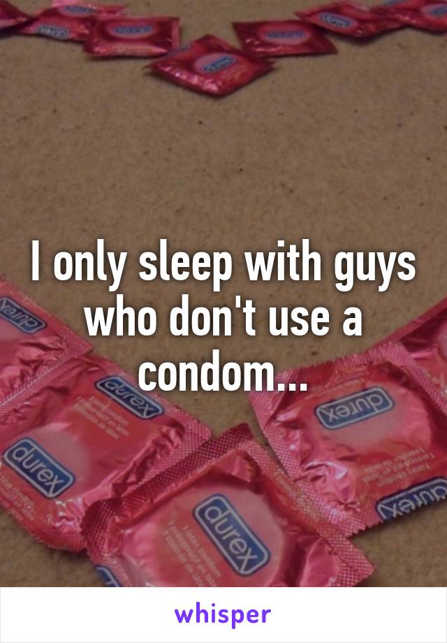 I only sleep with guys who don't use a condom...