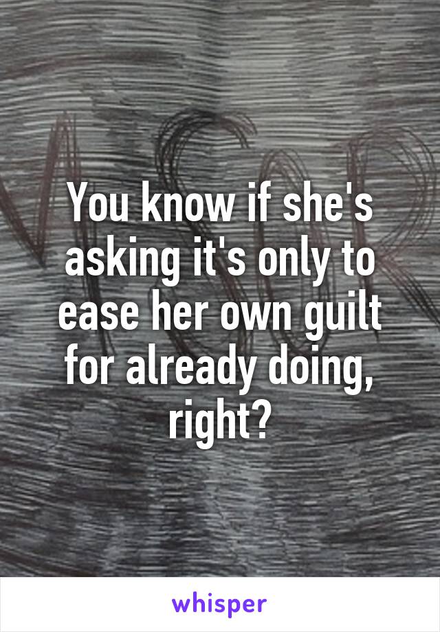 You know if she's asking it's only to ease her own guilt for already doing, right?