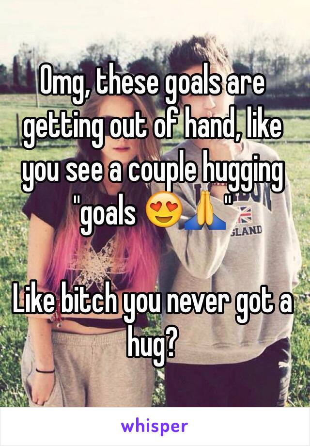 Omg, these goals are getting out of hand, like you see a couple hugging "goals 😍🙏" 

Like bitch you never got a hug?