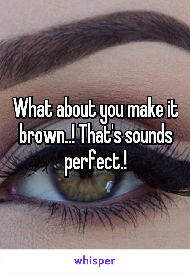 What about you make it brown..! That's sounds perfect.!