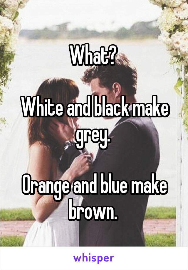 What? 

White and black make grey. 

Orange and blue make brown. 