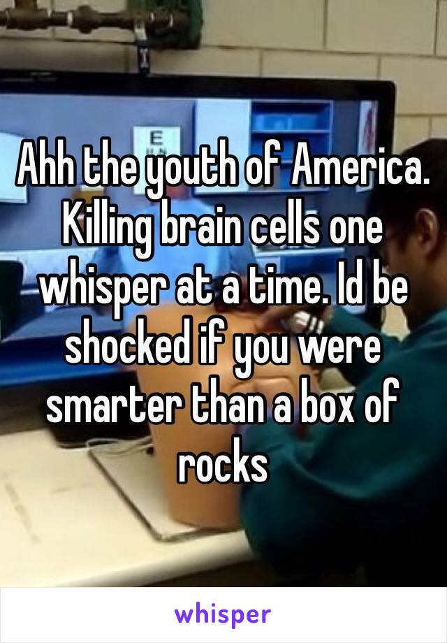 Ahh the youth of America. Killing brain cells one whisper at a time. Id be shocked if you were smarter than a box of rocks