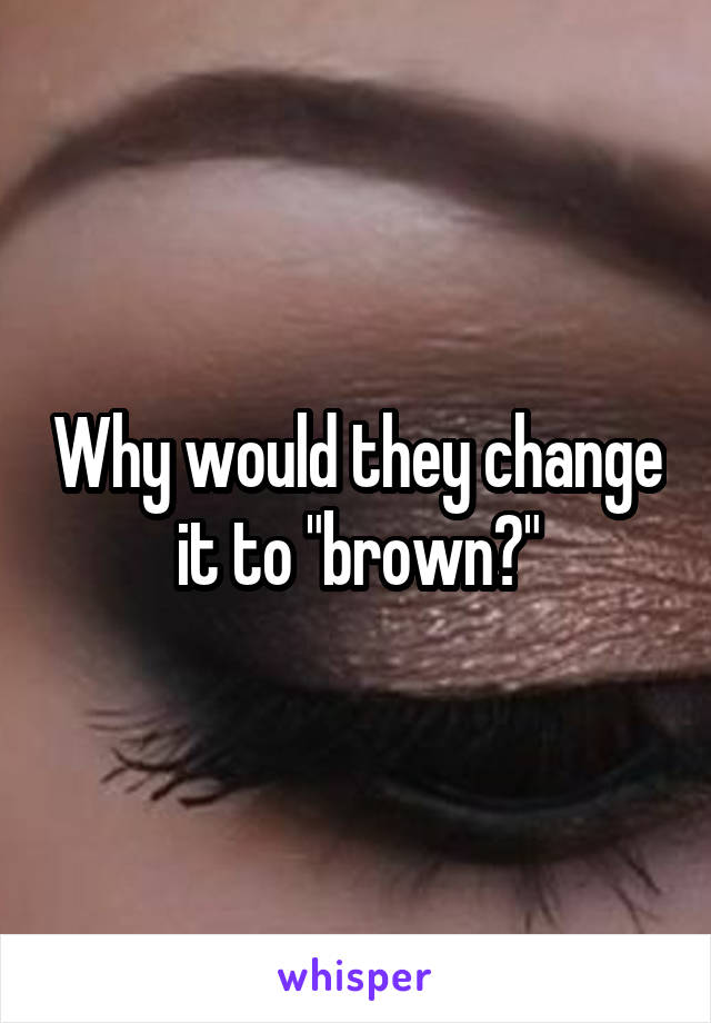 Why would they change it to "brown?"