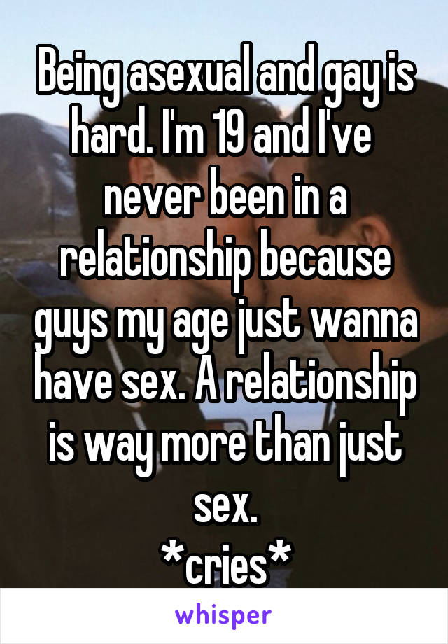 Being asexual and gay is hard. I'm 19 and I've  never been in a relationship because guys my age just wanna have sex. A relationship is way more than just sex.
*cries*