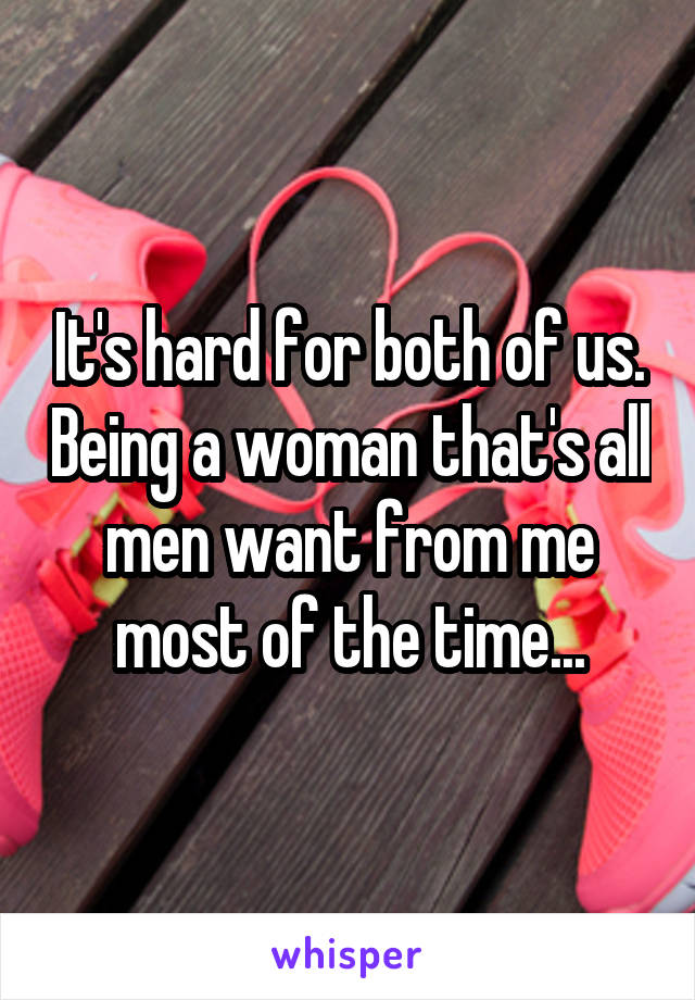 It's hard for both of us. Being a woman that's all men want from me most of the time...