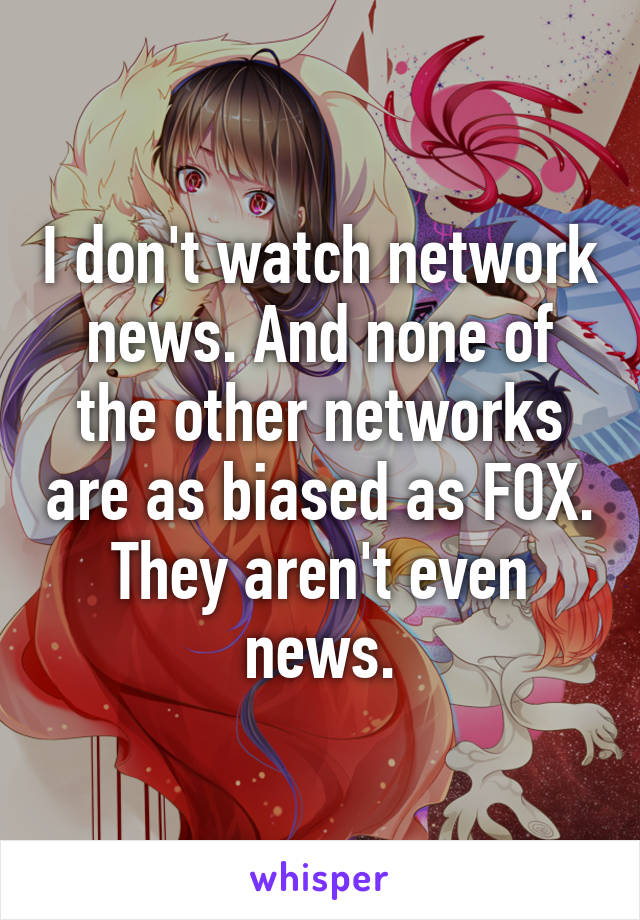 I don't watch network news. And none of the other networks are as biased as FOX. They aren't even news.