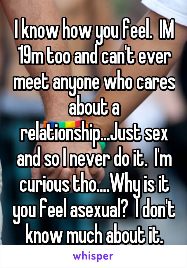 I know how you feel.  IM 19m too and can't ever meet anyone who cares about a relationship...Just sex and so I never do it.  I'm curious tho....Why is it you feel asexual?  I don't know much about it.