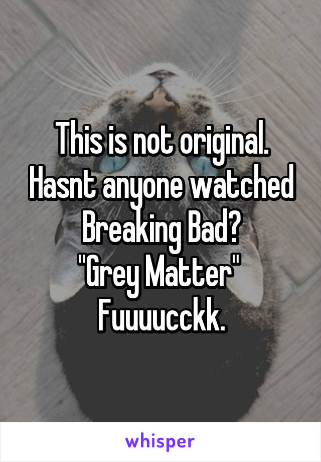 This is not original.
Hasnt anyone watched Breaking Bad?
"Grey Matter" 
Fuuuucckk.