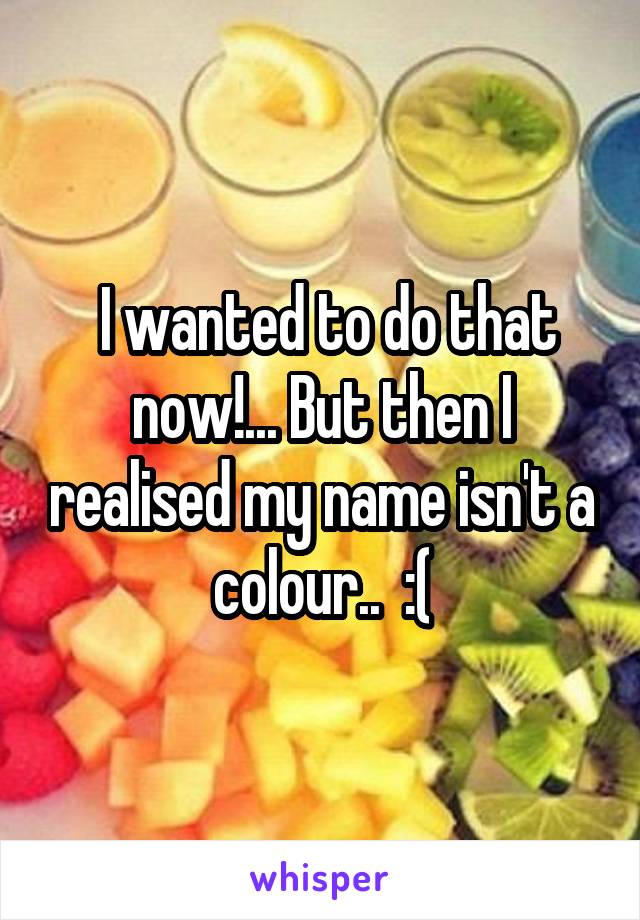  I wanted to do that now!... But then I realised my name isn't a colour..  :(