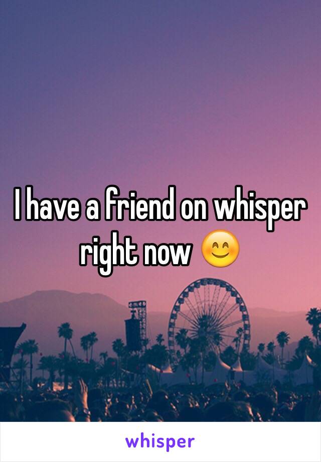 I have a friend on whisper right now 😊