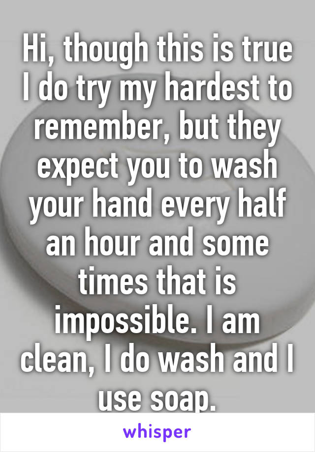 Hi, though this is true I do try my hardest to remember, but they expect you to wash your hand every half an hour and some times that is impossible. I am clean, I do wash and I use soap.