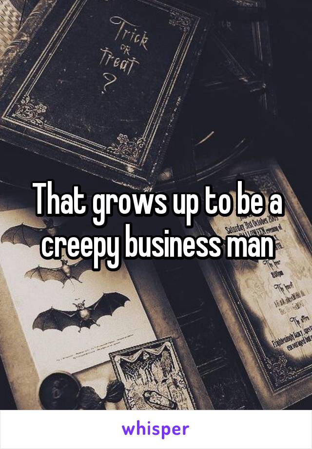 That grows up to be a creepy business man