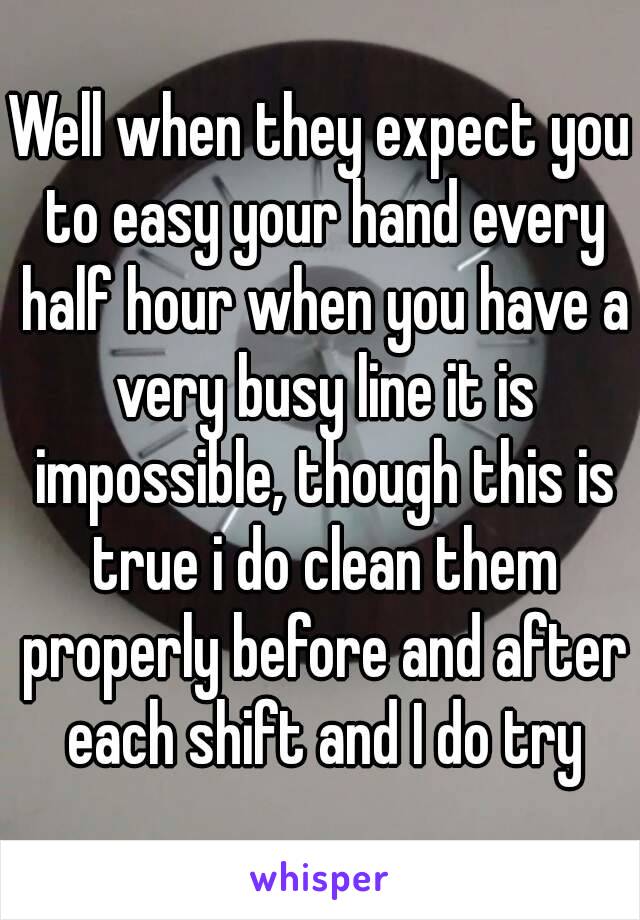 Well when they expect you to easy your hand every half hour when you have a very busy line it is impossible, though this is true i do clean them properly before and after each shift and I do try
