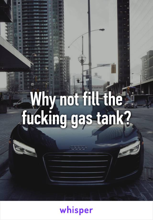 Why not fill the fucking gas tank?