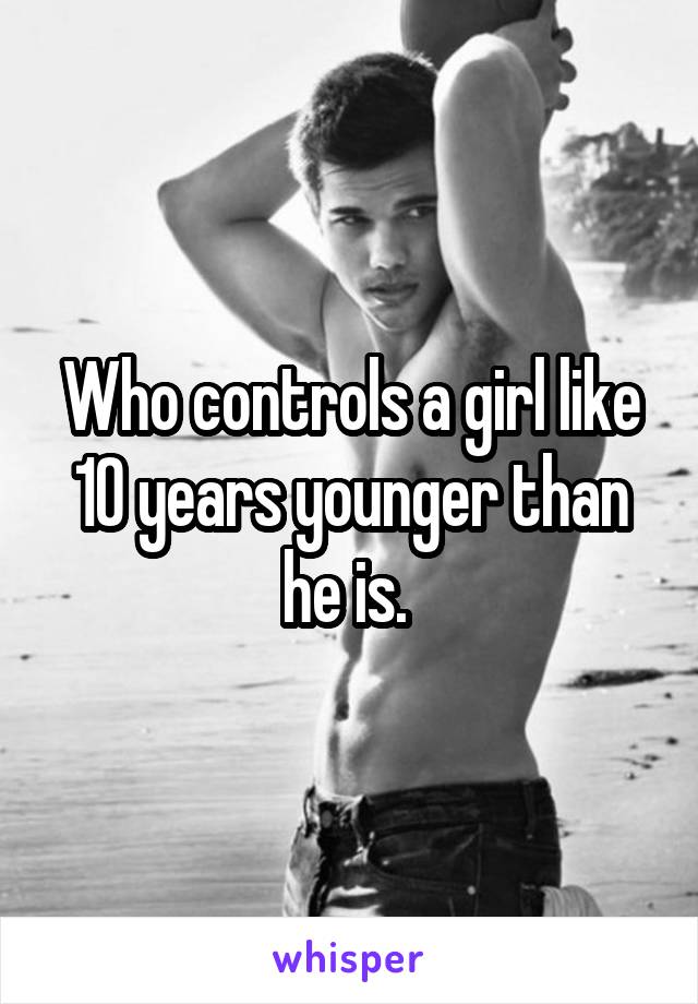 Who controls a girl like 10 years younger than he is. 