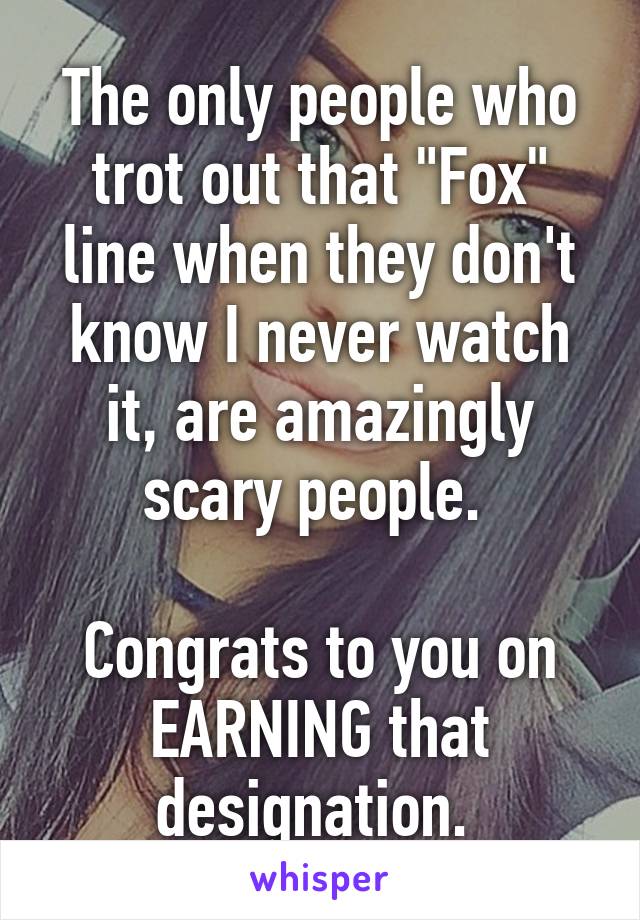 The only people who trot out that "Fox" line when they don't know I never watch it, are amazingly scary people. 

Congrats to you on EARNING that designation. 