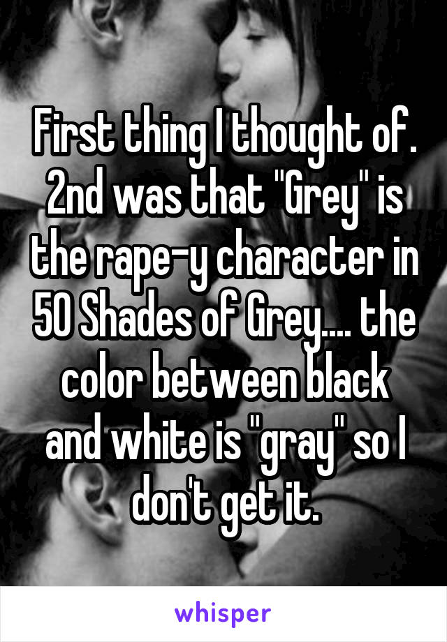 First thing I thought of. 2nd was that "Grey" is the rape-y character in 50 Shades of Grey.... the color between black and white is "gray" so I don't get it.