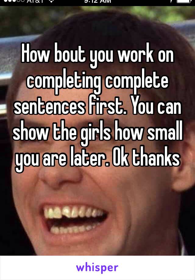 How bout you work on completing complete sentences first. You can show the girls how small you are later. Ok thanks