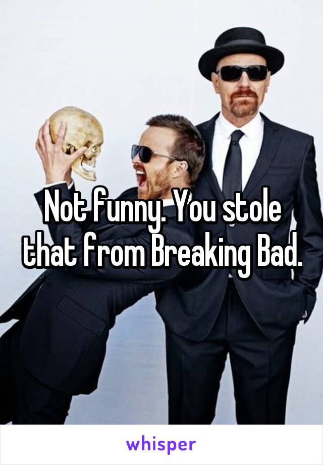 Not funny. You stole that from Breaking Bad.