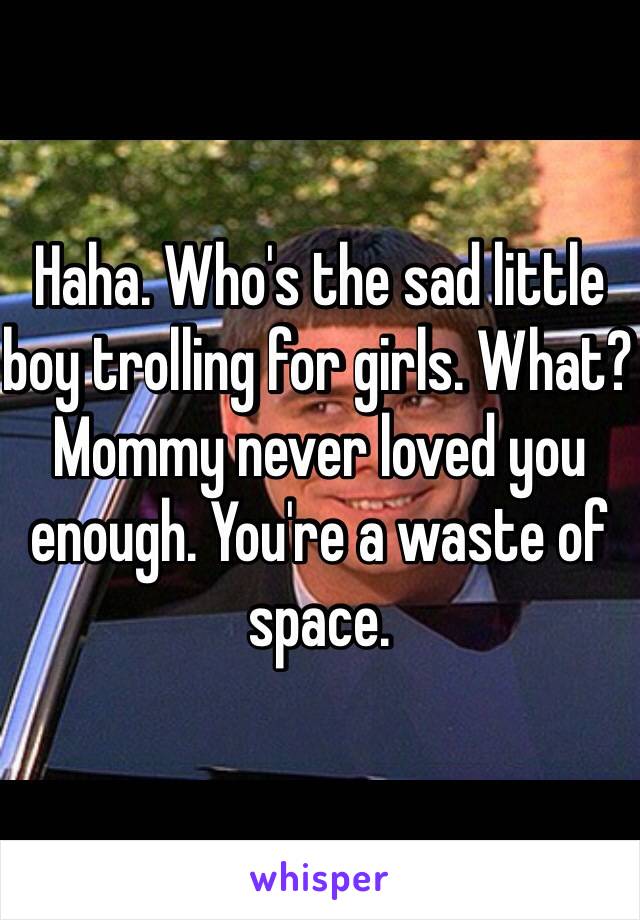 Haha. Who's the sad little boy trolling for girls. What? Mommy never loved you enough. You're a waste of space. 