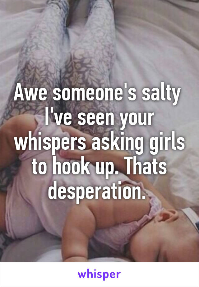 Awe someone's salty  I've seen your whispers asking girls to hook up. Thats desperation. 