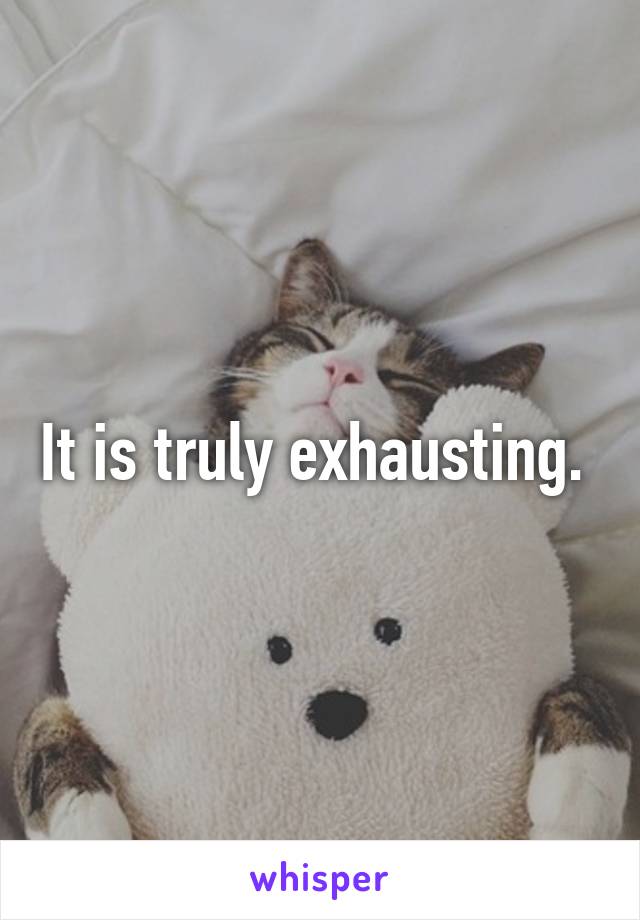 It is truly exhausting. 