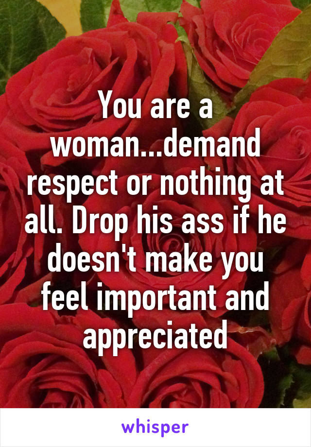 You are a woman...demand respect or nothing at all. Drop his ass if he doesn't make you feel important and appreciated