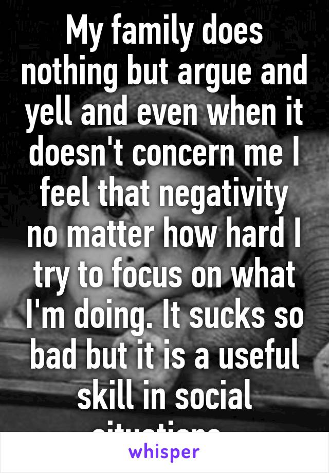 My family does nothing but argue and yell and even when it doesn't concern me I feel that negativity no matter how hard I try to focus on what I'm doing. It sucks so bad but it is a useful skill in social situations. 