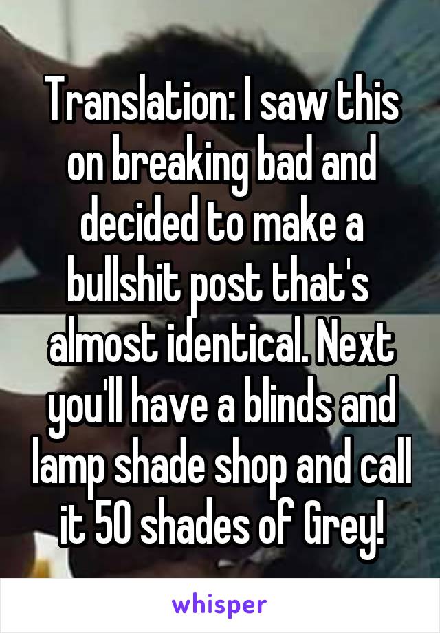 Translation: I saw this on breaking bad and decided to make a bullshit post that's  almost identical. Next you'll have a blinds and lamp shade shop and call it 50 shades of Grey!