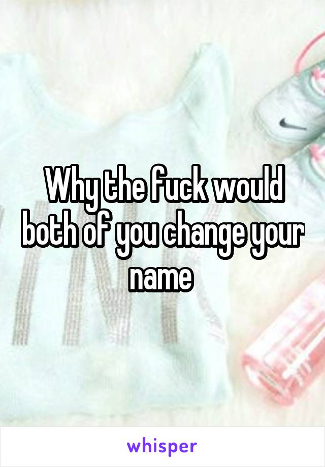 Why the fuck would both of you change your name 