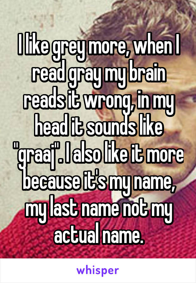 I like grey more, when I read gray my brain reads it wrong, in my head it sounds like "graaj". I also like it more because it's my name, my last name not my actual name.