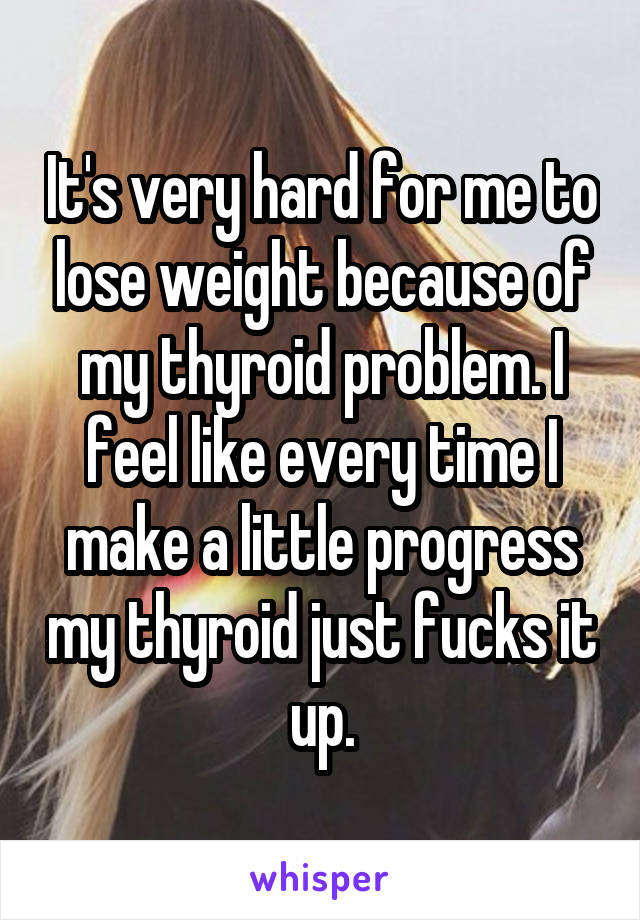 It's very hard for me to lose weight because of my thyroid problem. I feel like every time I make a little progress my thyroid just fucks it up.