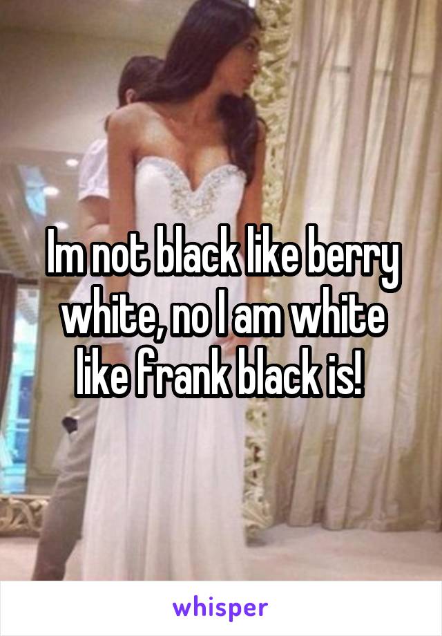 Im not black like berry white, no I am white like frank black is! 