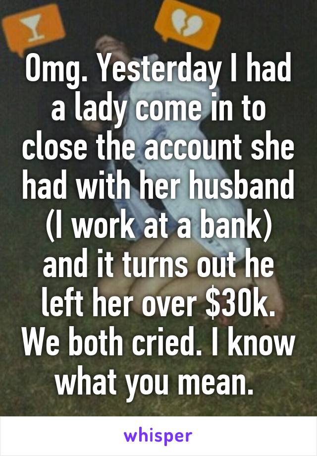 Omg. Yesterday I had a lady come in to close the account she had with her husband (I work at a bank) and it turns out he left her over $30k. We both cried. I know what you mean. 