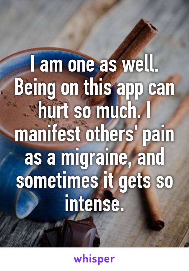 I am one as well. Being on this app can hurt so much. I manifest others' pain as a migraine, and sometimes it gets so intense.