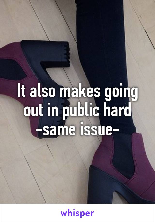 It also makes going out in public hard -same issue-