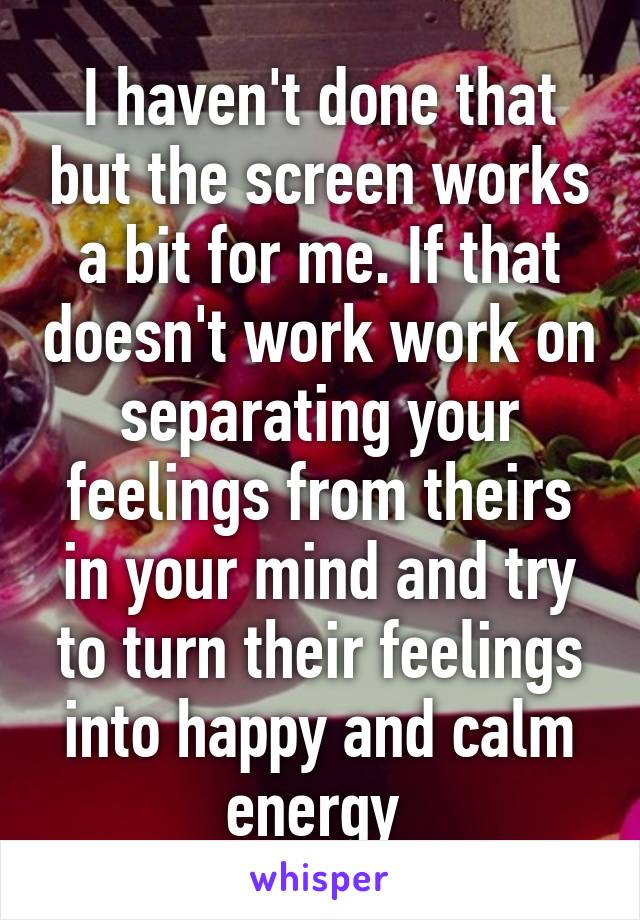 I haven't done that but the screen works a bit for me. If that doesn't work work on separating your feelings from theirs in your mind and try to turn their feelings into happy and calm energy 