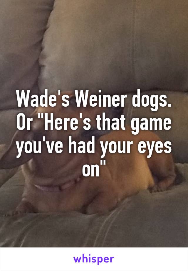 Wade's Weiner dogs. Or "Here's that game you've had your eyes on"