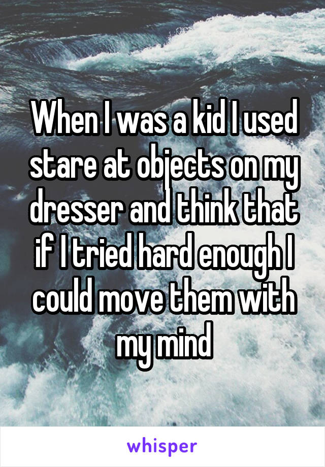 When I was a kid I used stare at objects on my dresser and think that if I tried hard enough I could move them with my mind
