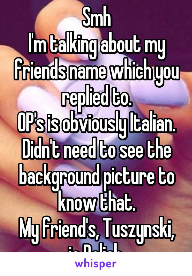 Smh
I'm talking about my friends name which you replied to.
OP's is obviously Italian.
Didn't need to see the background picture to know that.
My friend's, Tuszynski, is Polish.