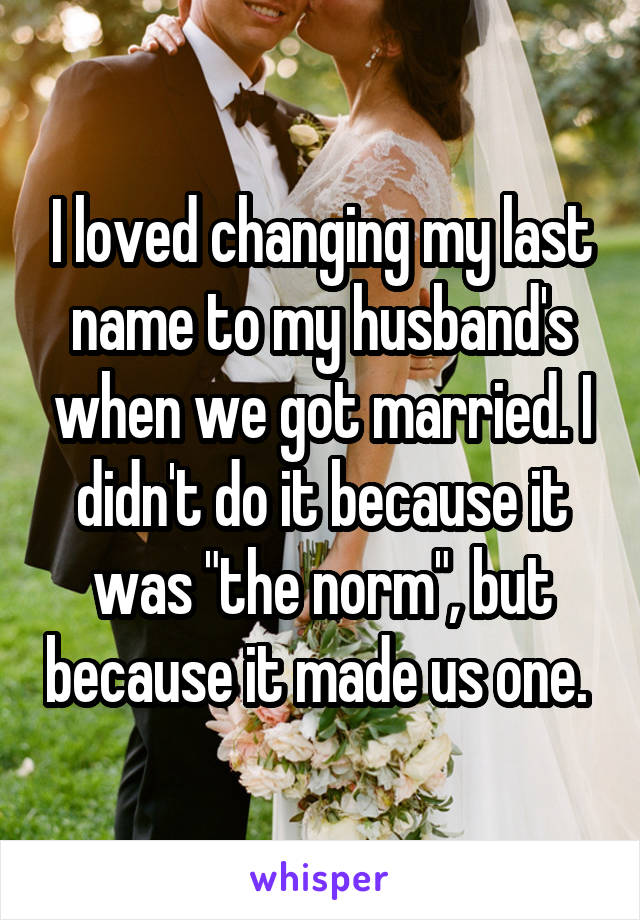 I loved changing my last name to my husband's when we got married. I didn't do it because it was "the norm", but because it made us one. 