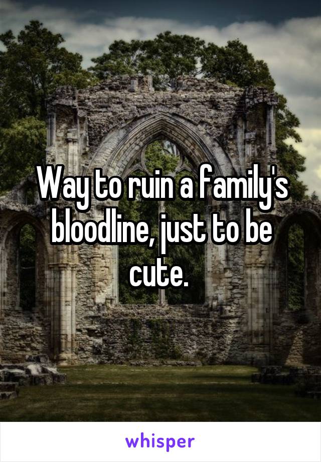 Way to ruin a family's bloodline, just to be cute. 